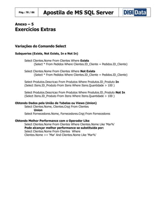 Pág.: 78 / 86

Apostila de MS SQL Server

Anexo – 5

Exercícios Extras
Variações do Comando Select
Subqueries (Exists, Not Exists, In e Not In)
Select Clientes.Nome From Clientes Where Exists
(Select * From Pedidos Where Clientes.ID_Cliente = Pedidos.ID_Cliente)
Select Clientes.Nome From Clientes Where Not Exists
(Select * From Pedidos Where Clientes.ID_Cliente = Pedidos.ID_Cliente)
Select Produtos.Descricao From Produtos Where Produtos.ID_Produto In
(Select Itens.ID_Produto From Itens Where Itens.Quantidade > 100 )
Select Produtos.Descricao From Produtos Where Produtos.ID_Produto Not In
(Select Itens.ID_Produto From Itens Where Itens.Quantidade > 100 )
Obtendo Dados pela União de Tabelas ou Views (Union)
Select Clientes.Nome, Clientes.Cnpj From Clientes
Union
Select Fornecedores.Nome, Fornecedores.Cnpj From Fornecedores
Obtendo Melhor Performance com o Operador Like
Select Clientes.Nome From Clientes Where Clientes.Nome Like 'Mar%'
Pode alcançar melhor performance se substituida por:
Select Clientes.Nome From Clientes Where
Clientes.Nome >= 'Mar' And Clientes.Nome Like 'Mar%'

 
