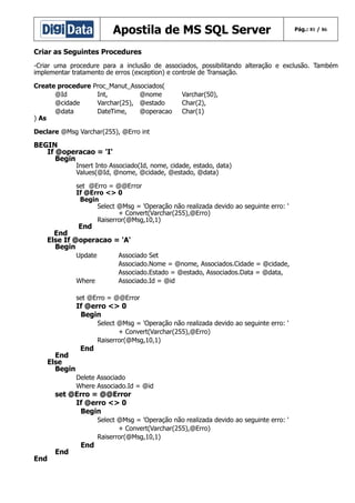 Apostila de MS SQL Server

Pág.: 81 / 86

Criar as Seguintes Procedures
-Criar uma procedure para a inclusão de associados, possibilitando alteração e exclusão. Também
implementar tratamento de erros (exception) e controle de Transação.
Create procedure
@Id
@cidade
@data
) As

Proc_Manut_Associados(
Int,
@nome
Varchar(25), @estado
DateTime,
@operacao

Varchar(50),
Char(2),
Char(1)

Declare @Msg Varchar(255), @Erro int

BEGIN
If @operacao = 'I'
Begin

Insert Into Associado(Id, nome, cidade, estado, data)
Values(@Id, @nome, @cidade, @estado, @data)
set @Erro = @@Error
If @Erro <> 0
Begin
Select @Msg = 'Operação não realizada devido ao seguinte erro: '
+ Convert(Varchar(255),@Erro)
Raiserror(@Msg,10,1)

End
End
Else If @operacao = 'A'
Begin
Update

Where

Associado Set
Associado.Nome = @nome, Associados.Cidade = @cidade,
Associado.Estado = @estado, Associados.Data = @data,
Associado.Id = @id

set @Erro = @@Error

If @erro <> 0
Begin

End
Else
Begin

End

Select @Msg = 'Operação não realizada devido ao seguinte erro: '
+ Convert(Varchar(255),@Erro)
Raiserror(@Msg,10,1)

Delete Associado
Where Associado.Id = @id

set @Erro = @@Error
If @erro <> 0
Begin

End

End

End

Select @Msg = 'Operação não realizada devido ao seguinte erro: '
+ Convert(Varchar(255),@Erro)
Raiserror(@Msg,10,1)

 
