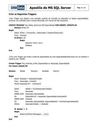 Apostila de MS SQL Server

Pág.: 83 / 86

Criar as Seguintes Triggers
-Criar Trigger que dispare uma exceção, quando da inclusão ou alteração na tabela especialidades,
provocar um conteúdo para o campo descrição com menos de três caracteres.
CREATE TRIGGER Trig_Valida_Descricao ON Especialidade FOR INSERT, UPDATE AS
Declare @Tam int
Begin
Select @Tam = Convert(int , DataLength ( Inserted.Descricao))
From Inserted
If @Tam < 3
Begin
Raiserror ('Erro' ,10,1)
Rollback
End
End
-Criar uma Trigger que limite o total de especialistas de uma especialidade(Descricao) em no máximo 4
(quatro), por Estado.
Create Trigger Trig_Controla_Limite_Especialistas on Associado_Especialidade
For Insert, Update AS
Declare

@total

Numeric,

@estado

Char(2)

Begin
Select @estado = Associado.Estado
From Associados , Inserted
Where Associado.Id = Inserted.Id
Select
From
INNER JOIN
On
INNER JOIN
On
Where

@total = Count(Associado.Estado)
Associado
Associado_Especialidade
Associados.Id = Associado_Especialidade.AssociadoID
Inserted
Associado_Especialidade. EspecialidadeID = Inserted.EspecialidadeID
Associado.Estado = @estado

If @total > 4
Begin
Raiserror('Minha Mensagem.....',10,1)
End
End

 
