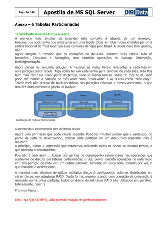 Pág.: 84 / 86

Apostila de MS SQL Server

Anexo – 6 Tabelas Particionadas
Tabela Particionada? O que é isso?
A maneira mais simples de entender este conceito é através de um exemplo.
Imagine que você tenha que armazenar em uma tabela todas as notas fiscais emitidas por uma
cadeia nacional de “fast food” em suas centenas de lojas pelo Brasil. A tabela deve ficar grande,
não?
Agora imagine o trabalho que as operações do dia-a-dia realizam nesta tabela. Não só
Inserções, Consultas e Alterações, mas também operações de Backup, Ordenação,
Desfragmentação…
Agora pense na seguinte solução: Armazenar as notas fiscais referentes a cada mês em
uma partição desta tabela. Algo como ter um caderninho para controle de cada mês. Não fica
bem mais fácil? Na maior parte do tempo, você só manipulará os dados do mês atual. Você
pode até manter a partição do mês atual como “read-write” e as outras como “read-only”.
Talvez você não precise de backups diários das partições relativas a meses anteriores, o que
reduzirá drasticamente a janela de backup!

Ilustração de Tabela Particionada

Aumentando o Desempenho com múltiplos discos

Agora uma afirmação que pode causar espanto. Pode ser intuitivo pensar que é vantajoso, do
ponto de vista de desempenho, colocar cada partição em um disco físico separado, não é
mesmo?.
A princípio, temos a impressão que estaremos utilizando todos os discos ao mesmo tempo, o
que melhora o desempenho.
Pois não é bem assim... Apesar dos ganhos de desempenho serem claros nas operações que
acabamos de discutir em tabelas particionadas, o SQL Server executa operações de ordenação
em uma partição de cada vez. Em outras palavras: somente um disco seria utilizado por vez, o
que reduziria o desempenho...
A maneira mais eficiente de utilizar múltiplos discos é configurando volumes distribuídos em
vários discos, em estruturas RAID. Desta forma, mesmo quando uma operação de ordenação é
realizada numa única partição, todos os discos da estrutura RAID são utilizados em paralelo.
Interessante, não? :)
Próximos Passos…

Obs.: No SQLEXPRESS, Não permite criação de particionamento.

 