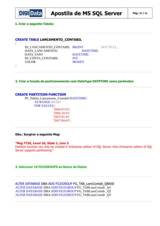 Apostila de MS SQL Server

Pág.: 85 / 86

1. Criar a seguinte Tabela:

CREATE TABLE LANCAMENTO_CONTABIL
(
ID_LANCAMENTO_CONTABIL BIGINT
NOT NULL,
DATA_LANCAMENTO
DATETIME,
DATA_FATO
DATETIME,
ID_CONTA_CONTABIL
INT,
VALOR
MONEY
)

2. Criar a função de particionamento com DataType DATETIME como parâmetro

CREATE PARTITION FUNCTION
PF_Tabela_Lancamento_Contabil(DATETIME)
AS RANGE RIGHT
FOR VALUES (
'2006-07-01',
'2006-10-01',
'2007-01-01',
'2007-04-01')

Obs.: Surgirar a seguinte Msg:
”Msg 7736, Level 16, State 1, Line 3
Partition function can only be created in Enterprise edition of SQL Server. Only Enterprise edition of SQL
Server supports partitioning.”

3. Adicionar 10 FILEGROUPS ao Banco de Dados

ALTER DATABASE DBA ADD FILEGROUP FG_TAB_LancContab_QBASE
ALTER DATABASE DBA ADD FILEGROUP FG_TABLancContab _Q1
ALTER DATABASE DBA ADD FILEGROUP FG_TABLancContab _Q2
ALTER DATABASE DBA ADD FILEGROUP FG_TABLancContab _Q3

 