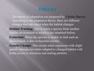 The theory of adaptation was proposed by Charles Darwin
According to the adaptation theory, there are different
changes that take place when the habitat changes:
 Habitat Tracking: This is when a species finds another
similar environment to which it has inhabited before.
 Extinction: When the species is unable to find such an
environment, it dies or becomes extinct.
 Genetic Change: This occurs when organisms with slight
genetic changes are better adapted to changed habitat with
better access to resources and mating partners.
 