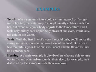  Touch: When you jump into a cold swimming pool or first get
into a hot tub, the water may feel unpleasantly cold or much too
hot, but eventually, your body adjusts to the temperature and it
feels only mildly cool or perfectly pleasant and even, eventually,
too cold or too warm.
 Taste: With the first bite of a very flavorful dish, you'll notice the
strong saltiness, sourness, or sweetness of the food. But after a
few mouthfuls, your taste buds will adapt and the flavor will not
be as pronounced.
 Hearing: A classic example is city dwellers who are able to tune
out traffic and other urban sounds; their sleep, for example, isn't
disturbed by the sounds outside their windows.
 