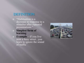 DEFINITION
 “Habituation is a
decrease in response to a
stimulus after repeated
presentations.”
 Simplest form of
learning
 Example – If you live
near a busy street , you
learn to ignore the sound
of traffic
 