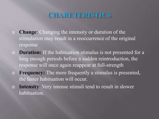  Change: Changing the intensity or duration of the
stimulation may result in a reoccurrence of the original
response
 Duration: If the habituation stimulus is not presented for a
long enough periods before a sudden reintroduction, the
response will once again reappear at full-strength
 Frequency: The more frequently a stimulus is presented,
the faster habituation will occur.
 Intensity: Very intense stimuli tend to result in slower
habituation.
 