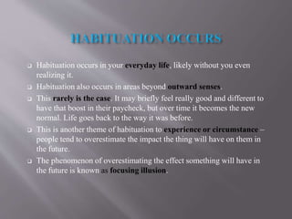  Habituation occurs in your everyday life, likely without you even
realizing it.
 Habituation also occurs in areas beyond outward senses.
 This rarely is the case. It may briefly feel really good and different to
have that boost in their paycheck, but over time it becomes the new
normal. Life goes back to the way it was before.
 This is another theme of habituation to experience or circumstance –
people tend to overestimate the impact the thing will have on them in
the future.
 The phenomenon of overestimating the effect something will have in
the future is known as focusing illusion.
 