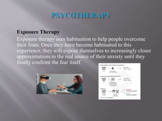 Exposure Therapy
Exposure therapy uses habituation to help people overcome
their fears. Once they have become habituated to this
experience, they will expose themselves to increasingly closer
approximations to the real source of their anxiety until they
finally confront the fear itself.
 