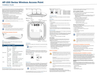 AP-220 Series Wireless Access Point
Installation Guide
The Aruba AP-224 and AP-225 wireless access points support the IEEE 802.11ac
standard for high-performance WLAN. This access point uses MIMO (Multiple-in,
Multiple-out) technology and other high-throughput mode techniques to deliver
high-performance, 802.11n 2.4 GHz and 802.11ac 5 GHz functionality while
simultaneously supporting existing legacy wireless services. The AP-220 Series
access point works only in conjunction with an Aruba Controller.
The Aruba AP-220 Series access point provides the following capabilities:
 Wireless transceiver
 Protocol-independent networking functionality
 IEEE 802.11a/b/g/n/ac operation as a wireless access point
 IEEE 802.11a/b/g/n/ac operation as a wireless air monitor
 Compatibility with IEEE 802.3at PoE+ and 802.3af PoE
 Central management configuration and upgrades with an Aruba Controller
Package Contents
 AP-224 or AP-225 access point
 9/16" and 15/16” Ceiling Rail Adapters
 Installation guide (this document)
AP-220 Series Hardware Overview
Figure 1 LEDs
LEDs
The AP-220 Series is equipped with five LEDs that indicate the status of the
various components of the AP.
External Antenna Connectors
The AP-224 is equipped with three external antenna connectors. The connectors
are labeled ANT0, ANT1, and ANT2, and correspond to radio chains 0, 1, and 2.
Figure 2 External Antenna Connectors (AP-224 only)
Figure 3 Bottom Panel
USB Interface
The AP-220 Series is equipped with a USB interface for connectivity with cellular
modems.
Console Port
The serial console port allows you to connect the AP to a serial terminal or a
laptop for direct local management. This port is an RJ-45 female connector with
the pinouts described in Figure 4. Connect it directly to a terminal or terminal
server using an Ethernet cable.
Figure 4 Serial Port Pin-Out
Ethernet Ports
AP-220 Series is equipped with two10/100/1000Base-T (RJ-45) auto-sensing, MDI/
MDX wired-network connectivity port. These ports support IEEE 802.3af and
802.3at Power over Ethernet (PoE) compliance, accepting 48 VDC (nominal) as a
standard defined Powered Device (PD) from a Power Sourcing Equipment (PSE)
such as a PoE midspan injector, or network infrastructure that supports PoE.
The 10/100/1000 Mbps Ethernet ports are on the bottom of the AP. These ports
have RJ-45 female connectors with the pin-outs shown in Figure 5.
Figure 5 Gigabit Ethernet Port Pin-Out
Kensington Lock Slot
The AP-220 Series is equipped with a Kensington security slot for additional
security.
Reset Button
The reset button can be used to return the AP to factory default settings. To reset
the AP:
1. Power off the AP.
2. Press and hold the reset button using a small, narrow object, such as a
paperclip.
3. Power-on the AP without releasing the reset button. The power LED will
flash within 5 seconds.
4. Release the reset button.
The power LED will flash again within 15 seconds indicating that the reset is
completed. The AP will now continue to boot with the factory default settings.
DC Power Socket
If PoE is not available, an optional Aruba AP AC-DC adapter kit (sold separately)
can be used to power the AP-220 Series.
Additionally, a locally-sourced AC-to-DC adapter (or any DC source) can be used
to power this device, as long as it complies with all applicable local regulatory
requirements and the DC interface meets the following specifications:
 12 VDC (+/- 5%)/18W
 Center-positive 1.7/4.0 mm circular plug, 9.5 mm length
Power Modes
The AP-220 Series can operate in two power modes. The AP’s mode is not
configurable and is determined by the AP based on the amount of power
available. The two modes are:
 Full Power: The AP is receiving power from an 802.3at PoE source or is
powered using the optional AC-DC adapter kit. In this mode, all AP
functionality is available.
 PoE Power Saving: The AP is receiving power from an 802.3af PoE source. In
this mode, the AP has limited functionality: the Ethernet port not connected
to the PoE source is disabled, the USB port is disabled, the AP operates in
1x3 RF chain for 2.4 GHz. The behavior of 5 GHZ radio depends on the
ArubaOS version running on the access point:
 6.3.0.x: 2x3 RF chain
 6.3.1.x or later: 3x3 RF chain
Before You Begin
Pre-Installation Network Requirements
After WLAN planning is complete and the appropriate products and their
placement have been determined, the Aruba controller(s) must be installed and
initial setup performed before the Aruba APs are deployed.
For initial setup of the controller, refer to the ArubaOS Quick Start Guide for
the software version installed on your controller.
AP Pre-Installation Checklist
Before installing your AP-220 Series AP, ensure that you have the following:
 CAT5e or CAT6 UTP cable of required length
 One of the following power sources:
 IEEE 802.3at or 802.3af-compliant Power over Ethernet (PoE) source. The
POE source can be any power source equipment (PSE) controller or
midspan PSE device
 Aruba AP AC-DC adapter kit (sold separately)
 Aruba Controller provisioned on the network:
 Layer 2/3 network connectivity to your access point
 One of the following network services:
 Aruba Discovery Protocol (ADP)
 DNS server with an “A” record
 DHCP Server with vendor-specific options
Summary of the Setup Process
Successful setup of an AP-220 Series access point consists of five tasks, which
must be performed in this order:
1. Verify pre-installation connectivity.
2. Identify the specific installation location for each AP.
3. Install each AP.
4. Verify post-installation connectivity.
5. Configure each AP.
Verifying Pre-Installation Connectivity
Before you install APs in a network environment, make sure that the APs are
able to locate and connect to the controller after power on.
Specifically, you must verify the following conditions:
 When connected to the network, each AP is assigned a valid IP address
 APs are able to locate the controller
Refer to the ArubaOS Quick Start Guide for instructions on locating and
connecting to the controller.
Identifying Specific Installation Locations
You can mount the AP-220 Series access point on a wall or on the ceiling. Use the
AP placement map generated by Aruba’s RF Plan software application to
determine the proper installation location(s). Each location should be as close
as possible to the center of the intended coverage area and should be free from
obstructions or obvious sources of interference. These RF absorbers/reflectors/
interference sources will impact RF propagation and should have been
accounted for during the planning phase and adjusted for in RF plan.
Identifying Known RF Absorbers/Reflectors/Interference
Sources
Identifying known RF absorbers, reflectors, and interference sources while in
the field during the installation phase is critical. Make sure that these sources are
taken into consideration when you attach an AP to its fixed location. Examples
of sources that degrade RF performance include:
 Cement and brick
 Objects that contain water
 Metal
 Microwave ovens
 Wireless phones and headsets
The AP-220 Series requires ArubaOS 6.3.0.0 or later.
Inform your supplier if there are any incorrect, missing, or damaged parts. If
possible, retain the carton, including the original packing materials. Use
these materials to repack and return the unit to the supplier if needed.
Table 1 AP-220 Series Series LED Meanings
LED Color/State Meaning
PWR Off No power to AP
Red Initial power-up
Green - Flashing AP booting
Green - Steady AP ready
Orange AP operating in PoE Power Saving Mode
ENET0, ENET1 Off Ethernet link unavailable
Amber - Steady 10/100Mbps Ethernet link established
Green - Steady 1000Mbps Ethernet link established
Flashing Ethernet link activity
5GHz Off 5GHz radio disabled
Amber - Steady 5Ghz radio enabled in non-HT WLAN mode
Green - Steady 5Ghz radio enabled in HT WLAN mode
Flashing - Green 5Ghz Air or Spectrum Monitor
2.4GHz Off 2.4GHz radio disabled
Amber - Steady 2.4Ghz radio enabled in non-HT WLAN
mode
Green - Steady 2.4Ghz radio enabled in HT WLAN mode
Flashing - Green 2.4Ghz Air or Spectrum Monitor
2.4GHz
5GHzENET1ENET0
PWR
The USB interface is disabled when the AP-220 Series is powered from
802.3af PoE.
When operating on 802.3af, only the port connected to power is
usable. For example, if the source of power is connected to ENET
0, ENET 1 will not work.
ANT0 ANT2ANT1
56V 350mA
Kensington LockUSB Interface
Console Port Ethernet Ports
DC Power SocketReset Button
Serial
Console Port
1
2
3
4
5
6
7
8
TxD
GND
RxD
RJ-45 Female
Pin-Out
Direction
Input
Output
GND
!
FCC Statement: Improper termination of access points installed in the
United States configured to non-US model controllers will be in violation of
the FCC grant of equipment authorization. Any such willful or intentional
violation may result in a requirement by the FCC for immediate termination
of operation and may be subject to forfeiture (47 CFR 1.80).
!
EU Statement:
Lower power radio LAN product operating in 2.4 GHz and 5 GHz bands.
Please refer to the ArubaOS User Guide for details on restrictions.
Produit réseau local radio basse puissance operant dans la bande
fréquence 2.4 GHz et 5 GHz. Merci de vous referrer au ArubaOS User
Guide pour les details des restrictions.
Low Power FunkLAN Produkt, das im 2.4 GHz und im 5 GHz Band arbeitet.
Weitere Informationen bezlüglich Einschränkungen finden Sie im ArubaOS
User Guide.
Apparati Radio LAN a bassa Potenza, operanti a 2.4 GHz e 5 GHz. Fare
riferimento alla ArubaOS User Guide per avere informazioni detagliate sulle
restrizioni.
1000Base-T Gigabit
Ethernet Port
RJ-45 Female
Pin-Out
Signal Name
1
2
3
4
5
6
7
8
BI_DC+
BI_DC-
BI_DD+
BI_DD-
BI_DA+
BI_DA-
BI_DB+
BI_DB-
Function
Bi-directional pair +C, POE Positive
Bi-directional pair -C, POE Positive
Bi-directional pair +D, POE Negative
Bi-directional pair -D, POE Negative
Bi-directional pair +A, POE Negative
Bi-directional pair -A, POE Negative
Bi-directional pair +B, POE Positive
Bi-directional pair -B, POE Positive
Aruba Networks, Inc., in compliance with governmental requirements, has
designed the AP-220 Series access points so that only authorized network
administrators can change the settings. For more information about AP
configuration, refer to the ArubaOS Quick Start Guide and ArubaOS User
Guide.
!
Access points are radio transmission devices and as such are subject to
governmental regulation. Network administrators responsible for the
configuration and operation of access points must comply with local
broadcast regulations. Specifically, access points must use channel
assignments appropriate to the location in which the access point will be
used.
 