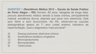 QUESTÃO 1 (Residência Médica 2012 – Escola de Saúde Publica
de Porto Alegre – RS) Homem, 60 anos, tabagista de longa data,
procura atendimento médico devido à tosse crônica, principalmente
matinal, sonolência diurna, dispneia que piora com exercícios. Está
sem febre e sem leucocitose. No RX, observam-se cúpulas
diafragmáticas abaixo do 7º arco costal anterior, indicativo de
hiperinsuflação. Qual o diagnóstico mais provável?
A) Doença pulmonar obstrutiva crônica
B) Insuficiência cardíaca congestiva
C) Broncopneumonia
D) Bronquiectasia
E) Tuberculose
 