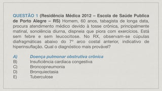 QUESTÃO 1 (Residência Médica 2012 – Escola de Saúde Publica
de Porto Alegre – RS) Homem, 60 anos, tabagista de longa data,
procura atendimento médico devido à tosse crônica, principalmente
matinal, sonolência diurna, dispneia que piora com exercícios. Está
sem febre e sem leucocitose. No RX, observam-se cúpulas
diafragmáticas abaixo do 7º arco costal anterior, indicativo de
hiperinsuflação. Qual o diagnóstico mais provável?
A) Doença pulmonar obstrutiva crônica
B) Insuficiência cardíaca congestiva
C) Broncopneumonia
D) Bronquiectasia
E) Tuberculose
 