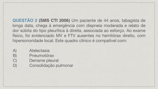 QUESTÃO 2 (SMS CTI 2006) Um paciente de 44 anos, tabagista de
longa data, chega à emergência com dispneia moderada e relato de
dor súbita do tipo pleurítica à direita, associada ao esforço. Ao exame
físico, foi evidenciado MV e FTV ausentes no hemitórax direito, com
hipersonoridade local. Este quadro clínico é compatível com:
A) Atelectasia
B) Pneumotórax
C) Derrame pleural
D) Consolidação pulmonar
 