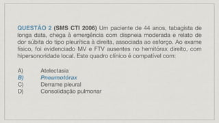 QUESTÃO 2 (SMS CTI 2006) Um paciente de 44 anos, tabagista de
longa data, chega à emergência com dispneia moderada e relato de
dor súbita do tipo pleurítica à direita, associada ao esforço. Ao exame
físico, foi evidenciado MV e FTV ausentes no hemitórax direito, com
hipersonoridade local. Este quadro clínico é compatível com:
A) Atelectasia
B) Pneumotórax
C) Derrame pleural
D) Consolidação pulmonar
 