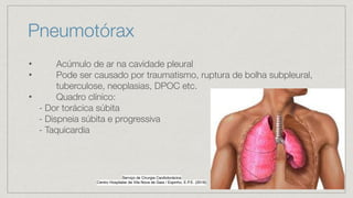 Pneumotórax
• Acúmulo de ar na cavidade pleural
• Pode ser causado por traumatismo, ruptura de bolha subpleural,
tuberculose, neoplasias, DPOC etc.
• Quadro clínico:
- Dor torácica súbita
- Dispneia súbita e progressiva
- Taquicardia
Serviço de Cirurgia Cardiotorácica
Centro Hospitalar de Vila Nova de Gaia / Espinho, E.P.E. (2016
)

 
