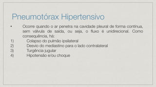 Pneumotórax Hipertensivo
• Ocorre quando o ar penetra na cavidade pleural de forma contínua,
sem válvula de saída, ou seja, o fluxo é unidirecional. Como
consequência, há:
1) Colapso do pulmão ipsilateral
2) Desvio do mediastino para o lado contralateral
3) Turgência jugular
4) Hipotensão e/ou choque
 