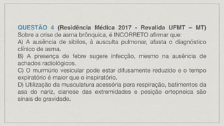 QUESTÃO 4 (Residência Médica 2017 - Revalida UFMT – MT)
Sobre a crise de asma brônquica, é INCORRETO afirmar que:
A) A ausência de sibilos, à ausculta pulmonar, afasta o diagnóstico
clínico de asma.
B) A presença de febre sugere infecção, mesmo na ausência de
achados radiológicos.
C) O murmúrio vesicular pode estar difusamente reduzido e o tempo
expiratório é maior que o inspiratório.
D) Utilização da musculatura acessória para respiração, batimentos da
asa do nariz, cianose das extremidades e posição ortopneica são
sinais de gravidade.
 