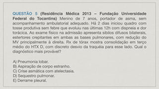 QUESTÃO 5 (Residência Médica 2013 – Fundação Universidade
Federal do Tocantins) Menino de 7 anos, portador de asma, sem
acompanhamento ambulatorial adequado. Há 2 dias iniciou quadro com
tosse produtiva sem febre que evoluiu nas últimas 12h com dispneia e dor
torácica. Ao exame físico na admissão apresenta sibilos difusos bilaterais,
estertores crepitantes em ambas as bases pulmonares, com redução do
MV principalmente à direita. Rx de tórax mostra consolidação em terço
médio do HTX D, com discreto desvio da traquéia para esse lado. Qual o
diagnóstico mais provável?
A) Pneumonia lobar.
B) Aspiração de corpo estranho.
C) Crise asmática com atelectasia.
D) Sequestro pulmonar.
E) Derrame pleural.
 