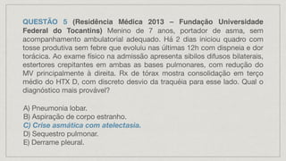 QUESTÃO 5 (Residência Médica 2013 – Fundação Universidade
Federal do Tocantins) Menino de 7 anos, portador de asma, sem
acompanhamento ambulatorial adequado. Há 2 dias iniciou quadro com
tosse produtiva sem febre que evoluiu nas últimas 12h com dispneia e dor
torácica. Ao exame físico na admissão apresenta sibilos difusos bilaterais,
estertores crepitantes em ambas as bases pulmonares, com redução do
MV principalmente à direita. Rx de tórax mostra consolidação em terço
médio do HTX D, com discreto desvio da traquéia para esse lado. Qual o
diagnóstico mais provável?
A) Pneumonia lobar.
B) Aspiração de corpo estranho.
C) Crise asmática com atelectasia.
D) Sequestro pulmonar.
E) Derrame pleural.
 