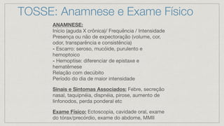 TOSSE: Anamnese e Exame Físico
ANAMNESE:
Início (aguda X crônica)/ Frequência / Intensidade
Presença ou não de expectoração (volume, cor,
odor, transparência e consistência)
- Escarro: seroso, mucóide, purulento e
hemoptoico
- Hemoptise: diferenciar de epistaxe e
hematêmese
Relação com decúbito
Período do dia de maior intensidade
Sinais e Sintomas Associados: Febre, secreção
nasal, taquipnéia, dispnéia, pirose, aumento de
linfonodos, perda ponderal etc
Exame Físico: Ectoscopia, cavidade oral, exame
do tórax/precórdio, exame do abdome, MMII
 