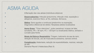 ASMA AGUDA
Inflamação das vias aéreas (indivíduos atópicos)
Desencadeantes: Infecção (pneumonia, infecção viral), exposição a
alérgenos, exercício físico, ar frio, estresse, fármacos.
Sibilos: Sons agudos e contínuos (predomínio na expiração).
Diagnóstico diferencial de sibilos: Neoplasia (sibilos localizados)
Asma Grave: “Tórax silencioso”, pulso paradoxal, incapaz de falar,
sonolento, FR > 30 irpm, FC > 120 bpm ou bradicardia relativa, sentado e
curvado para frente.
Sinais de Esforço Respiratório: Tiragem, batimento de asa de nariz,
retração de fúrcula, uso de musculatura acessória, cianose central.
Complicação: Atelectasia, redução de expansibilidade, macicez, redução
do MV.
Derrame Pleural X Atelectasia (Raio X)
 