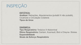 INSPEÇÃO
•
ESTÁTICA:
Analisar: Retrações, Abaulamentos (pulsátil X não pulsátil),
Cicatrizes e Circulação Colateral.
Tipos de tórax
DINÂMICA:
Tipo Respiratório: Torácico X Abdominal
Ritmo Respiratório: Cantani, Kusmaull, Biot e Cheyne- Stokes
Expansibilidade
Sinais de Esforço Respiratório
 