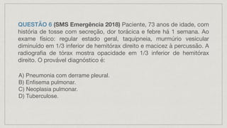 QUESTÃO 6 (SMS Emergência 2018) Paciente, 73 anos de idade, com
hist
ó
ria de tosse com secre
ç
ã
o, dor tor
á
cica e febre há 1 semana. Ao
exame f
í
sico: regular estado geral, taquipneia, murm
ú
rio vesicular
diminu
í
do em 1/3 inferior de hemit
ó
rax direito e macicez
à
percuss
ã
o. A
radiografia de t
ó
rax mostra opacidade em 1/3 inferior de hemit
ó
rax
direito. O prov
á
vel diagn
ó
stico
é
:
A) Pneumonia com derrame pleural.
B) Enfisema pulmonar.
C) Neoplasia pulmonar.
D) Tuberculose.
 