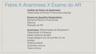 Análise da Febre na Anamnese:
Tuberculose (Crônica) X Pneumonia (Aguda)
Exame do Aparelho Respiratório:
(Derrame Pleural e Pneumonia)
Macicez
Redução de MV
Anamnese: Diferenciação de Neoplasia X
Tuberculose X Enfisema.
Idade/ Histórico familiar
Carga tabágica (Ca de pulmão/ Ca de
bexiga)
Perda ponderal
Sudorese noturna
Tosse crônica
Febre X Anamnese X Exame do AR
 