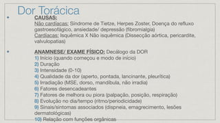 Dor Torácica
CAUSAS:
Não cardíacas: Síndrome de Tietze, Herpes Zoster, Doença do refluxo
gastroesofágico, ansiedade/ depressão (fibromialgia)
Cardíacas: Isquêmica X Não isquêmica (Dissecção aórtica, pericardite,
valvulopatias)
ANAMNESE/ EXAME FÍSICO: Decálogo da DOR
1) Início (quando começou e modo de início)
2) Duração
3) Intensidade (0-10)
4) Qualidade da dor (aperto, pontada, lancinante, pleurítica)
5) Irradiação (MSE, dorso, mandíbula, não irradia)
6) Fatores desencadeantes
7) Fatores de melhora ou piora (palpação, posição, respiração)
8) Evolução no dia/tempo (ritmo/periodicidade)
9) Sinais/sintomas associados (dispneia, emagrecimento, lesões
dermatológicas)
10) Relação com funções orgânicas
 