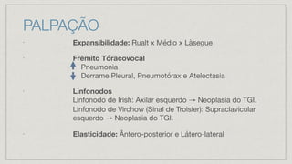 PALPAÇÃO
•
Expansibilidade: Rualt x Médio x Làsegue
•
Frêmito Tóracovocal
Pneumonia
Derrame Pleural, Pneumotórax e Atelectasia
•
Linfonodos
Linfonodo de Irish: Axilar esquerdo → Neoplasia do TGI.
Linfonodo de Virchow (Sinal de Troisier): Supraclavicular
esquerdo → Neoplasia do TGI.
•
Elasticidade: Ântero-posterior e Látero-lateral
 