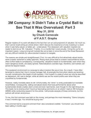 3M Company: It Didn’t Take a Crystal Ball to
See That It Was Overvalued: Part 3
May 31, 2018
by Chuck Carnevale
of F.A.S.T. Graphs
Regular readers of my work will attest to the fact that I am an avid proponent of valuation. So much so,
that I cannot recall writing an article where I didn’t discuss the importance of only investing in a stock
when it was fairly-valued, or better yet – undervalued. This obsession with valuation inspired one
reader to dub me as “Mr. Valuation.” Frankly, it is a mantle that I covet proudly. I bring this up for an
important reason. Long-running bull markets like we’ve been in since the end of the Great Recession
are very difficult markets for value-oriented investors to navigate.
The reasons are simple and straightforward. First, it is very difficult to find attractively valued stocks
when investor sentiment is wildly optimistic. Rising stock prices lead to investor overconfidence which
often further leads to complacency. Consequently, valuations based on fundamentals, even when they
reach dangerous levels, are easily ignored. Rationalizations overtake logic; therefore, bull markets can
persist far beyond reason.
This exuberant environment is a scourge to value investors like yours truly. As a result, I have often
lamented to clients that I live in money manager hell. At precisely the time when clients are lavishing
me with compliments (the height of bull markets), I find myself in a state of what can only be described
as depression. All I see is danger, while all clients see are the recent profits even when they are
unjustified by fundamentals.
However, reality inevitably takes its toll. Unfortunately, the “when” is rarely predictable but inevitable
nevertheless. Consequently, selling overvalued stocks that have performed far above what
fundamentals dictate creates client unrest and even reprimands, even though it’s the right thing to do.
This leads me to sharing what I found as fascinating comments on an article I read on 3M Company
(MMM) while conducting research for this article. I will provide excerpts of these comments, but the
authors will remain anonymous.
To me, this first comment was both on the money, and perhaps the most interesting: “Same company
it was 3 months ago. You should be buying now.”
This comment led to a second comment that I also considered credible: “Correction: you should have
been selling 3 months ago.”
Page 1, ©2018 Advisor Perspectives, Inc. All rights reserved.
 