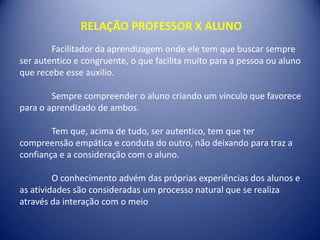 RELAÇÃO PROFESSOR X ALUNO
        Facilitador da aprendizagem onde ele tem que buscar sempre
ser autentico e congruente, o que facilita muito para a pessoa ou aluno
que recebe esse auxilio.

        Sempre compreender o aluno criando um vínculo que favorece
para o aprendizado de ambos.

        Tem que, acima de tudo, ser autentico, tem que ter
compreensão empática e conduta do outro, não deixando para traz a
confiança e a consideração com o aluno.

         O conhecimento advém das próprias experiências dos alunos e
as atividades são consideradas um processo natural que se realiza
através da interação com o meio
 