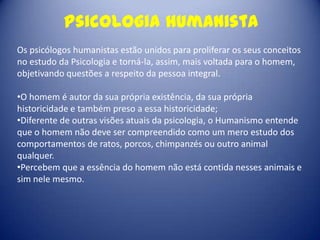 Psicologia humanista
Os psicólogos humanistas estão unidos para proliferar os seus conceitos
no estudo da Psicologia e torná-la, assim, mais voltada para o homem,
objetivando questões a respeito da pessoa integral.

•O homem é autor da sua própria existência, da sua própria
historicidade e também preso a essa historicidade;
•Diferente de outras visões atuais da psicologia, o Humanismo entende
que o homem não deve ser compreendido como um mero estudo dos
comportamentos de ratos, porcos, chimpanzés ou outro animal
qualquer.
•Percebem que a essência do homem não está contida nesses animais e
sim nele mesmo.
 
