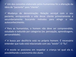  Um dos conceitos elaborado pelos humanistas foi a alteração da
ideia de “paciente” para “cliente”.

 Mudança de denominação: Relação serviçal com o seu
paciente, enriquecendo a vida desse cliente primeiramente e
secundariamente buscando métodos para atingir o seu
autoconhecimento.

 Para os humanistas, o homem não deve ser compreendido,
estudado e reduzido por categorias (ex. percepção, aprendizagem,
personalidade).

 A busca por decifrá-lo está no próprio homem. É necessário
entender que tudo está relacionado com seu “existir”. O “Eu”.

 A escola se posiciona em respeitar a criança tal qual ela é,
possibilitando a autonomia dos aluno
 