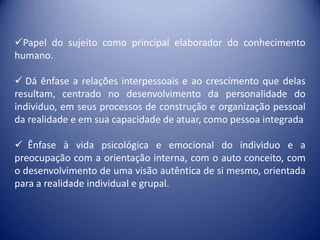 Papel do sujeito como principal elaborador do conhecimento
humano.

 Dá ênfase a relações interpessoais e ao crescimento que delas
resultam, centrado no desenvolvimento da personalidade do
individuo, em seus processos de construção e organização pessoal
da realidade e em sua capacidade de atuar, como pessoa integrada

 Ênfase à vida psicológica e emocional do individuo e a
preocupação com a orientação interna, com o auto conceito, com
o desenvolvimento de uma visão autêntica de si mesmo, orientada
para a realidade individual e grupal.
 