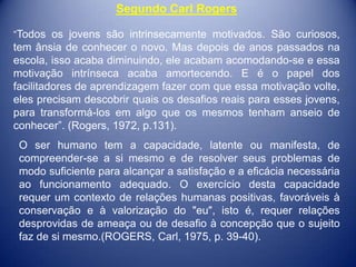 Segundo Carl Rogers

“Todos os jovens são intrinsecamente motivados. São curiosos,
tem ânsia de conhecer o novo. Mas depois de anos passados na
escola, isso acaba diminuindo, ele acabam acomodando-se e essa
motivação intrínseca acaba amortecendo. E é o papel dos
facilitadores de aprendizagem fazer com que essa motivação volte,
eles precisam descobrir quais os desafios reais para esses jovens,
para transformá-los em algo que os mesmos tenham anseio de
conhecer”. (Rogers, 1972, p.131).
 O ser humano tem a capacidade, latente ou manifesta, de
 compreender-se a si mesmo e de resolver seus problemas de
 modo suficiente para alcançar a satisfação e a eficácia necessária
 ao funcionamento adequado. O exercício desta capacidade
 requer um contexto de relações humanas positivas, favoráveis à
 conservação e à valorização do "eu", isto é, requer relações
 desprovidas de ameaça ou de desafio à concepção que o sujeito
 faz de si mesmo.(ROGERS, Carl, 1975, p. 39-40).
 