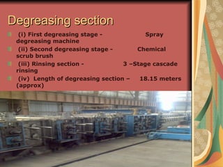 Degreasing sectionDegreasing section
(i) First degreasing stage - Spray
degreasing machine
(ii) Second degreasing stage - Chemical
scrub brush
(iii) Rinsing section - 3 –Stage cascade
rinsing
(iv) Length of degreasing section – 18.15 meters
(approx)
 