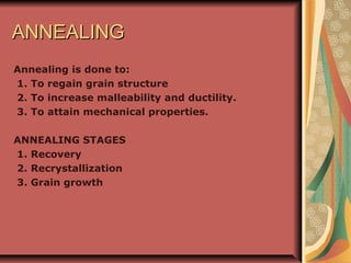 ANNEALINGANNEALING
Annealing is done to:
1. To regain grain structure
2. To increase malleability and ductility.
3. To attain mechanical properties.
ANNEALING STAGES
1. Recovery
2. Recrystallization
3. Grain growth
 