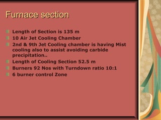 Furnace sectionFurnace section
Length of Section is 135 m
10 Air Jet Cooling Chamber
2nd & 9th Jet Cooling chamber is having Mist
cooling also to assist avoiding carbide
precipitation..
Length of Cooling Section 52.5 m
Burners 92 Nos with Turndown ratio 10:1
6 burner control Zone
 
