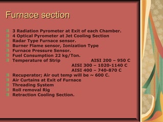 Furnace sectionFurnace section
3 Radiation Pyrometer at Exit of each Chamber.
4 Optical Pyrometer at Jet Cooling Section
Radar Type Furnace sensor.
Burner Flame sensor, Ionization Type
Furnace Pressure Sensor.
Fuel Consumption 22 kg/Ton.
Temperature of Strip AISI 200 – 950 C
AISI 300 – 1020-1140 C
AISI 400 – 740-870 C
Recuperator; Air out temp will be ~ 600 C.
Air Curtains at Exit of Furnace
Threading System
Roll removal Rig
Retraction Cooling Section.
 