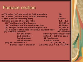 Furnace sectionFurnace section
a) TV valve (m/min, mm) for 304 annealing 80
b) TV valve (m/min, mm) for 430 annealing 60
c) Max furnace operating temp 1250ºc
d) Setting range of air/gas ratio 1.1 – 1.6
(i) Total length of the furnace 73,900 m
(ii) Total length of the cooling section 52,500 m
(iii) Length of unfired preheating section 21,000 m
(iv) Height of strip pass line above support floor 2500mm
(v) Furnace chamber 04 chambers
1st chamber: - unfired preheating section
2nd chamber: - unfired + 1st fired zone
3rd chamber: - 02 fired zones
4th chamber: - 03 fired zones
(vi) No. of burner's – 92 (26/36/30)
Burner input / chamber – 22.6 MW (7.6 / 9.2 / 6.1MW)
 