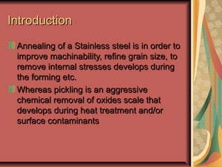 IntroductionIntroduction
Annealing of a Stainless steel is in order toAnnealing of a Stainless steel is in order to
improve machinability, refine grain size, toimprove machinability, refine grain size, to
remove internal stresses develops duringremove internal stresses develops during
the forming etc.the forming etc.
Whereas pickling is an aggressiveWhereas pickling is an aggressive
chemical removal of oxides scale thatchemical removal of oxides scale that
develops during heat treatment and/ordevelops during heat treatment and/or
surface contaminantssurface contaminants
 