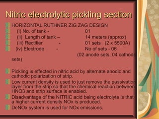 Nitric electrolytic pickling sectionNitric electrolytic pickling section
HORIZONTAL RUTHNER ZIG ZAG DESIGN
(i) No. of tank - 01
(ii) Length of tank – 14 meters (approx)
(iii) Rectifier - 01 sets (2 x 5500A)
(iv) Electrode - No of sets - 06
(02 anode sets, 04 cathode
sets)
Pickling is effected in nitric acid by alternate anodic and
cathodic polarization of strip.
Low current density is used to just remove the passivation
layer from the strip so that the chemical reaction between
HNO3 and strip surface is enabled.
Disadvantage of the NITRIC acid being electrolyte is that
a higher current density NOx is produced.
DeNOx system is used for NOx emissions.
 