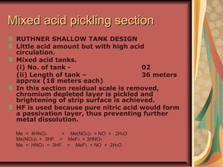 Mixed acid pickling sectionMixed acid pickling section
RUTHNER SHALLOW TANK DESIGN
Little acid amount but with high acid
circulation.
Mixed acid tanks.
(i) No. of tank - 02
(ii) Length of tank – 36 meters
approx (18 meters each)
In this section residual scale is removed,
chromium depleted layer is pickled and
brightening of strip surface is achieved.
HF is used because pure nitric acid would form
a passivation layer, thus preventing further
metal dissolution.
Me + 4HNO3 = Me(NO3)2 + NO + 2H2O
Me(NO3)3 + 3HF = MeF3 + 3HNO3
Me + HNO3 + 3HF = MeF3 + NO + 2H2O
 