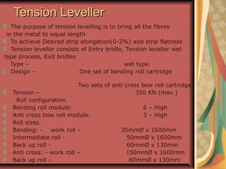 Tension LevellerTension Leveller
The purpose of tension levelling is to bring all the fibres
in the metal to equal length
To achieve Desired strip elongation(0-2%) and strip flatness
Tension leveller consists of Entry bridle, Tension leveller wet
type process, Exit bridles
Type – wet type.
Design – One set of bending roll cartridge
Two sets of anti cross bow roll cartridge
Tension – 350 KN (max.)
Roll configuration.
Bending roll module: 6 – High
Anti cross bow roll module: 3 – High
Roll sizes.
Bending: - work roll – 35mmØ x 1600mm
Intermediate roll - 50mmØ x 1600mm
Back up roll - 60mmØ x 130mm
Anti cross: - work roll – 150mmØ x 1600mm
Back up roll - 60mmØ x 130mm
 