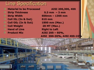 Line SpecificationLine Specification
Material to be Processed AISI 200,300, 400Material to be Processed AISI 200,300, 400
Strip ThicknessStrip Thickness 0.3 mm – 3 mm0.3 mm – 3 mm
Strip WidthStrip Width 600mm – 1300 mm600mm – 1300 mm
Coil ID; (In & Out)Coil ID; (In & Out) 610 mm610 mm
Coil OD; (In & Out)Coil OD; (In & Out) 1800 mm (Max.)1800 mm (Max.)
Coil WeightCoil Weight 28 MT (Max.)28 MT (Max.)
Hand of LineHand of Line Right to LeftRight to Left
Product MixProduct Mix AISI 200 – 60%,AISI 200 – 60%,
AISI 300-30%, AISI 400-10%AISI 300-30%, AISI 400-10%
 