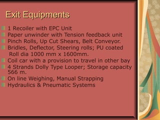 Exit EquipmentsExit Equipments
1 Recoiler with EPC Unit
Paper unwinder with Tension feedback unit
Pinch Rolls, Up Cut Shears, Belt Conveyor.
Bridles, Deflector, Steering rolls; PU coated
Roll dia 1000 mm x 1600mm.
Coil car with a provision to travel in other bay
4 Strands Dolly Type Looper; Storage capacity
566 m.
On line Weighing, Manual Strapping
Hydraulics & Pneumatic Systems
 