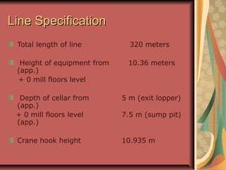 Line SpecificationLine Specification
Total length of line 320 meters
Height of equipment from 10.36 meters
(app.)
+ 0 mill floors level
Depth of cellar from 5 m (exit lopper)
(app.)
+ 0 mill floors level 7.5 m (sump pit)
(app.)
Crane hook height 10.935 m
 