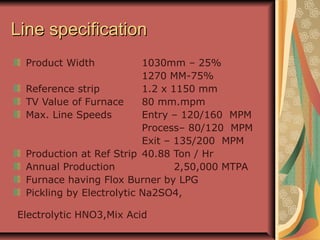 Line specificationLine specification
Product Width 1030mm – 25%
1270 MM-75%
Reference strip 1.2 x 1150 mm
TV Value of Furnace 80 mm.mpm
Max. Line Speeds Entry – 120/160 MPM
Process– 80/120 MPM
Exit – 135/200 MPM
Production at Ref Strip 40.88 Ton / Hr
Annual Production 2,50,000 MTPA
Furnace having Flox Burner by LPG
Pickling by Electrolytic Na2SO4,
Electrolytic HNO3,Mix Acid
 