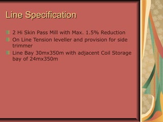 Line SpecificationLine Specification
2 Hi Skin Pass Mill with Max. 1.5% Reduction
On Line Tension leveller and provision for side
trimmer
Line Bay 30mx350m with adjacent Coil Storage
bay of 24mx350m
 