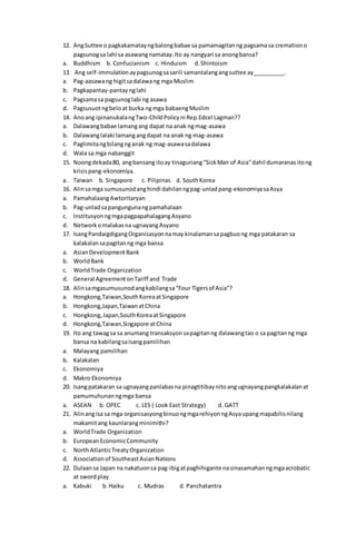 12. AngSuttee o pagkakamatayngbalongbabae sa pamamagitanng pagsamasa cremationo
pagsunogsa lahi sa asawangnamatay.Ito ay nangyari sa anongbansa?
a. Buddhism b. Confucianism c. Hinduism d.Shintoism
13. Ang self-immulationaypagsunogsasarili samantalangangsuttee ay__________.
a. Pag-aasawang higitsadalawang mga Muslim
b. Pagkapantay-pantay nglahi
c. Pagsamasa pagsunoglabi ng asawa
d. Pagsusuotngbeloat burka ngmga babaengMuslim
14. Anoang ipinanukalangTwo-ChildPolicyni Rep.Edcel Lagman??
a. Dalawangbabae lamangang dapat na anak ngmag-asawa
b. Dalawanglalaki lamangangdapat na anak ng mag-asawa
c. Paglimitangbilangnganak ng mag-asawasadalawa
d. Wala sa mga nabanggit
15. Noongdekada80, angbansang itoay tinaguriang“SickMan of Asia”dahil dumaranasitong
krisispang-ekonomiya.
a. Taiwan b. Singapore c. Pilipinas d. SouthKorea
16. Alinsamga sumusunodanghindi dahilanngpag-unladpang-ekonomiyasaAsya
a. PamahalaangAwtoritaryan
b. Pag-unladsapangungunangpamahalaan
c. InstitusyonngmgapagpapahalagangAsyano
d. Networkomalakasna ugnayangAsyano
17. IsangPandaigdigangOrganisasyonnamay kinalamansapagbuong mga patakaran sa
kalakalansapagitanng mga bansa
a. AsianDevelopmentBank
b. WorldBank
c. WorldTrade Organization
d. General AgreementonTariff and Trade
18. Alinsamgasumusunodangkabilangsa“Four Tigersof Asia”?
a. Hongkong,Taiwan,SouthKoreaatSingapore
b. Hongkong,Japan,TaiwanatChina
c. Hongkong,Japan,SouthKoreaatSingapore
d. Hongkong,Taiwan,Singapore atChina
19. Ito ang tawagsa sa anumang transaksyonsapagitanng dalawangtao o sa pagitanng mga
bansa na kabilangsaisangpamilihan
a. Malayang pamilihan
b. Kalakalan
c. Ekonomiya
d. Makro Ekonomiya
20. Isangpatakaran sa ugnayangpanlabasna pinagtitibaynitoangugnayangpangkalakalanat
pamumuhunanngmga bansa
a. ASEAN b. OPEC c. LES ( Look East Strategy) d. GATT
21. Alinangisa sa mga organisasyongbinuongmgarehiyonngAsyaupangmapabilisnilang
makamitang kaunlarangminimithi?
a. WorldTrade Organization
b. EuropeanEconomicCommunity
c. NorthAtlanticTreatyOrganization
d. Associationof SoutheastAsianNations
22. Dulaansa Japan na nakatuonsa pag-ibigatpaghihigante nasinasamahanngmgaacrobatic
at swordplay
a. Kabuki b.Haiku c. Mudras d. Panchatantra
 