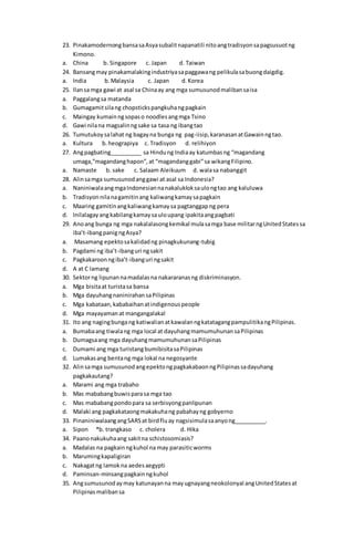23. PinakamodernongbansasaAsyasubalitnapanatili nitoangtradisyonsapagsusuotng
Kimono.
a. China b. Singapore c. Japan d. Taiwan
24. Bansangmay pinakamalakingindustriyasapaggawang pelikulasabuongdaigdig.
a. India b.Malaysia c. Japan d.Korea
25. Ilansa mga gawi at asal sa Chinaay ang mga sumusunodmalibansaisa
a. Paggalangsa matanda
b. Gumagamitsilang chopstickspangkuhangpagkain
c. Maingay kumainngsopaso noodlesangmga Tsino
d. Gawi nilana magsalinngsake sa tasa ng ibangtao
26. Tumutukoysalahat ng bagayna bunga ng pag-iisip,karanasanatGawainngtao.
a. Kultura b.heograpiya c. Tradisyon d. relihiyon
27. Angpagbating__________ sa Hindung Indiaay katumbasng “magandang
umaga,”magandanghapon”,at “magandanggabi”sa wikangFilipino.
a. Namaste b. sake c. Salaam Aleikuum d. walasa nabanggit
28. Alinsamga sumusunodanggawi at asal sa Indonesia?
a. NaniniwalaangmgaIndonesiannanakalukloksaulongtao ang kaluluwa
b. Tradisyonnilanagamitinang kaliwangkamaysapagkain
c. Maaring gamitinangkaliwangkamaysa pagtanggapng pera
d. Inilalagayangkabilangkamaysauloupang ipakitaangpagbati
29. Anoang bunga ng mga nakalalasongkemikal mulasamga base militarngUnitedStatessa
iba’t-ibangpanigngAsya?
a. Masamang epektosakalidadng pinagkukunang-tubig
b. Pagdami ng iba’t-ibanguri ngsakit
c. Pagkakaroonngiba’t-ibanguri ngsakit
d. A at C lamang
30. Sektorng lipunannamadalasna nakararanasng diskriminasyon.
a. Mga bisitaat turistasa bansa
b. Mga dayuhangnaninirahansaPilipinas
c. Mga kabataan,kababaihanatindigenouspeople
d. Mga mayayamanat mangangalakal
31. Ito ang nagingbungang katiwalianatkawalanngkatatagangpampulitikangPilipinas.
a. Bumabaang tiwalang mga local at dayuhangmamumuhunansaPilipinas
b. Dumagsaang mga dayuhangmamumuhunansaPilipinas
c. Dumami ang mga turistangbumibisitasaPilipinas
d. Lumakasang bentang mga lokal na negosyante
32. Alinsamga sumusunodangepektongpagkakabaonngPilipinassadayuhang
pagkakautang?
a. Marami ang mga trabaho
b. Mas mababangbuwisparasa mga tao
c. Mas mababangpondopara sa serbisyongpanlipunan
d. Malaki ang pagkakataongmakakuhang pabahayng gobyerno
33. PinaniniwalaangangSARSat birdfluay nagsisimulasaanyong__________.
a. Sipon *b. trangkaso c. cholera d. Hika
34. Paanonakukuhaang sakitna schistosomiasis?
a. Madalas na pagkainngkuhol na may parasiticworms
b. Marumingkapaligiran
c. Nakagatng lamokna aedesaegypti
d. Paminsan-minsangpagkainngkuhol
35. Angsumusunodaymay katunayanna mayugnayangneokolonyal angUnitedStatesat
Pilipinasmalibansa
 